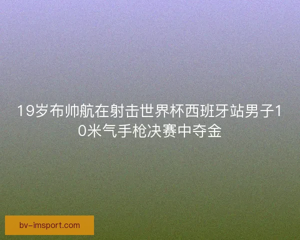 19岁布帅航在射击世界杯西班牙站男子10米气手枪决赛中夺金