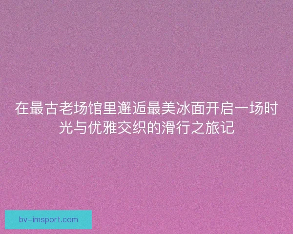 在最古老场馆里邂逅最美冰面开启一场时光与优雅交织的滑行之旅记